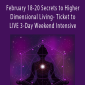 February 18-20 Secrets to Higher Dimensional Living- Ticket to LIVE 3-Day Weekend Intensive.